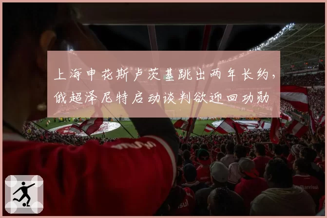 上海申花斯卢茨基跳出两年长约，俄超泽尼特启动谈判欲迎回功勋