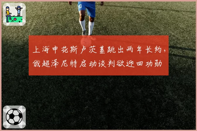 上海申花斯卢茨基跳出两年长约，俄超泽尼特启动谈判欲迎回功勋