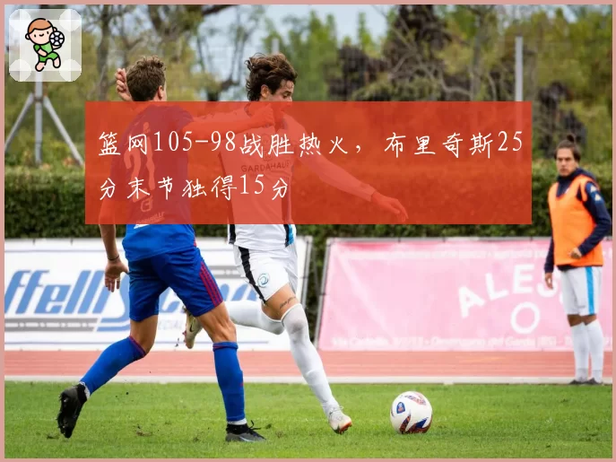 篮网105-98战胜热火，布里奇斯25分末节独得15分