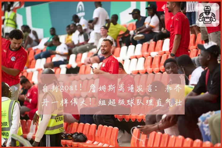 自封goat!詹姆斯离谱发言:和乔丹一样伟大!组超级球队理直气壮