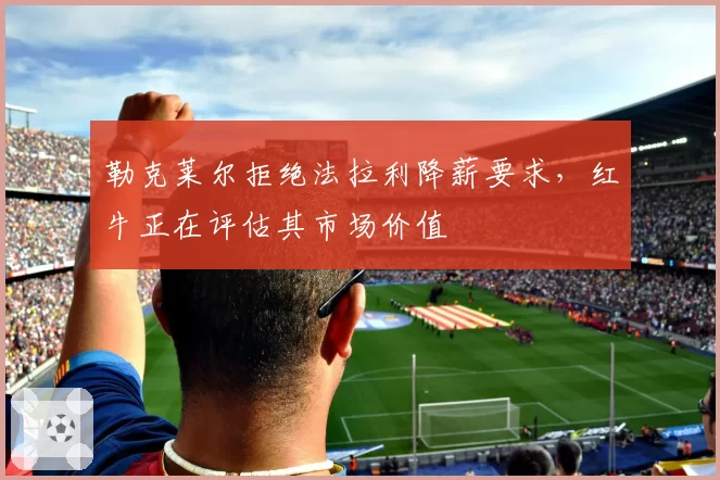 勒克莱尔拒绝法拉利降薪要求，红牛正在评估其市场价值