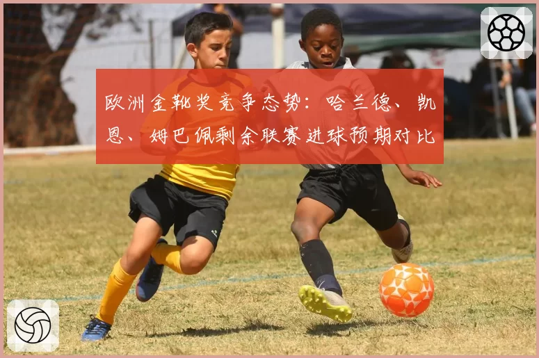 欧洲金靴奖竞争态势：哈兰德、凯恩、姆巴佩剩余联赛进球预期对比