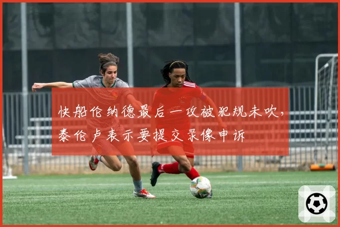 快船伦纳德最后一攻被犯规未吹,泰伦卢表示要提交录像申诉