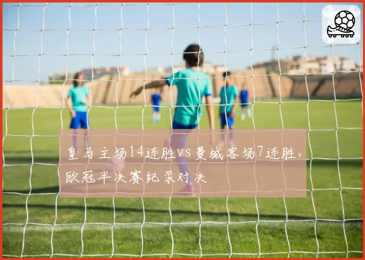 皇马主场14连胜vs曼城客场7连胜，欧冠半决赛纪录对决