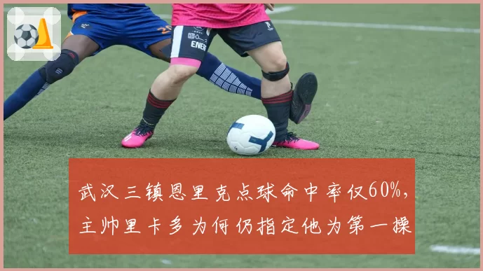 武汉三镇恩里克点球命中率仅60%，主帅里卡多为何仍指定他为第一操刀手？