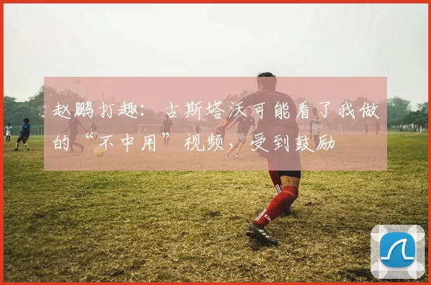 赵鹏打趣：古斯塔沃可能看了我做的“不中用”视频，受到鼓励