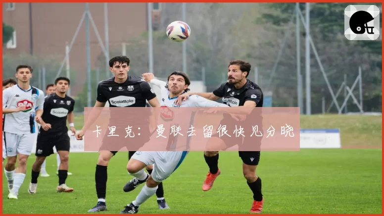 卡里克：曼联去留很快见分晓