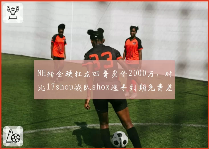 NH转会硬扛龙四哥卖价2000万,对比17shou战队shox选手到期免费差在哪?