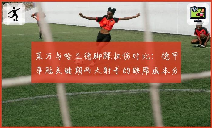 莱万与哈兰德脚踝扭伤对比：德甲争冠关键期两大射手的缺席成本分析