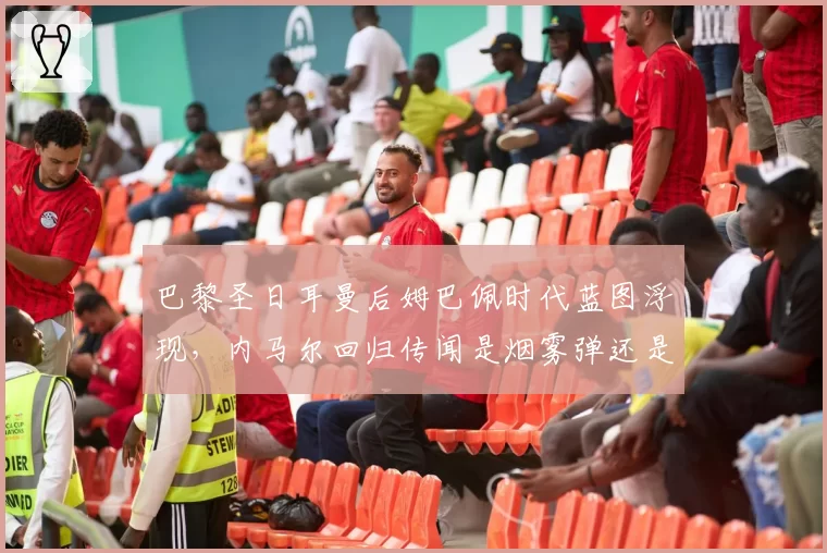 巴黎圣日耳曼后姆巴佩时代蓝图浮现，内马尔回归传闻是烟雾弹还是复兴钥匙？