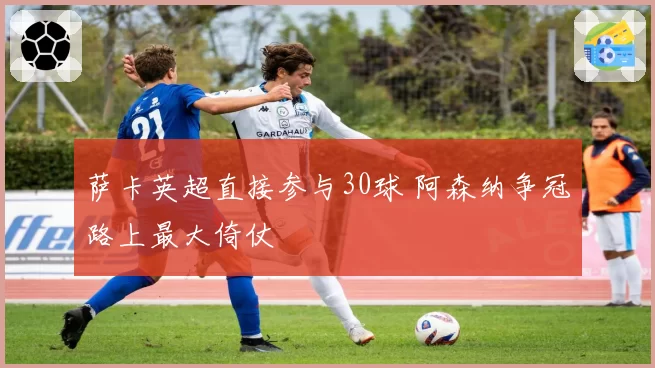 萨卡英超直接参与30球 阿森纳争冠路上最大倚仗
