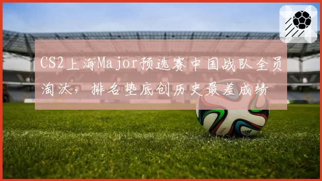 CS2上海Major预选赛中国战队全员淘汰，排名垫底创历史最差成绩