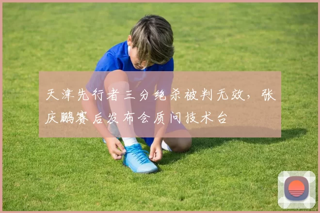 天津先行者三分绝杀被判无效，张庆鹏赛后发布会质问技术台