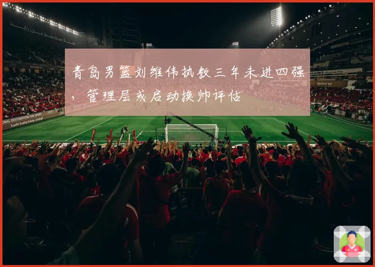 青岛男篮刘维伟执教三年未进四强，管理层或启动换帅评估
