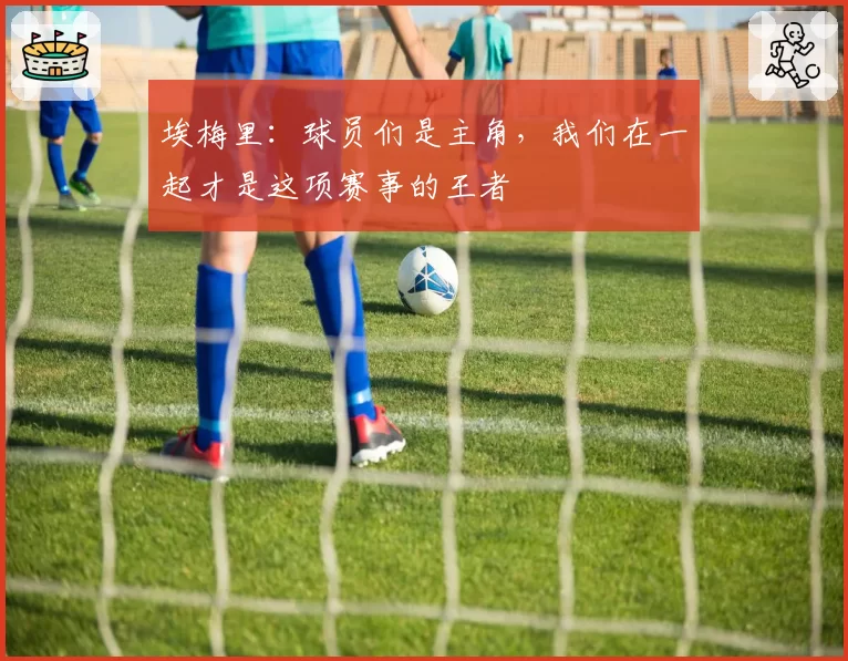 埃梅里：球员们是主角，我们在一起才是这项赛事的王者
