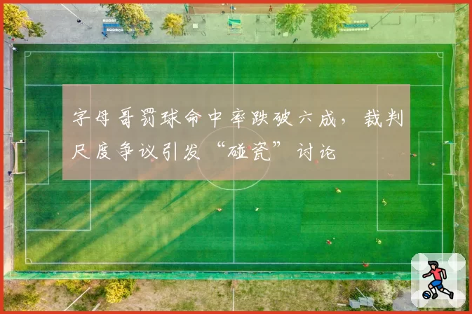 字母哥罚球命中率跌破六成,裁判尺度争议引发“碰瓷”讨论