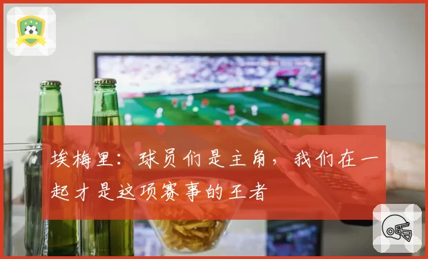 埃梅里：球员们是主角，我们在一起才是这项赛事的王者