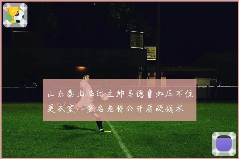山东泰山临时主帅马德鲁加压不住更衣室，多名老将公开质疑战术