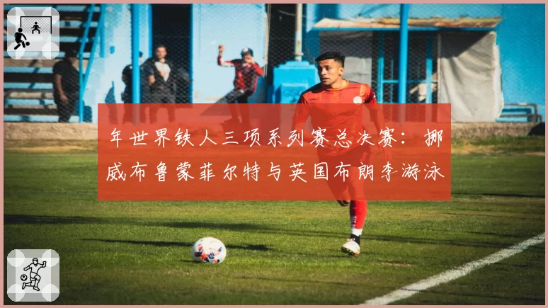 年世界铁人三项系列赛总决赛:挪威布鲁蒙菲尔特与英国布朗李游泳与跑步分段能力对比