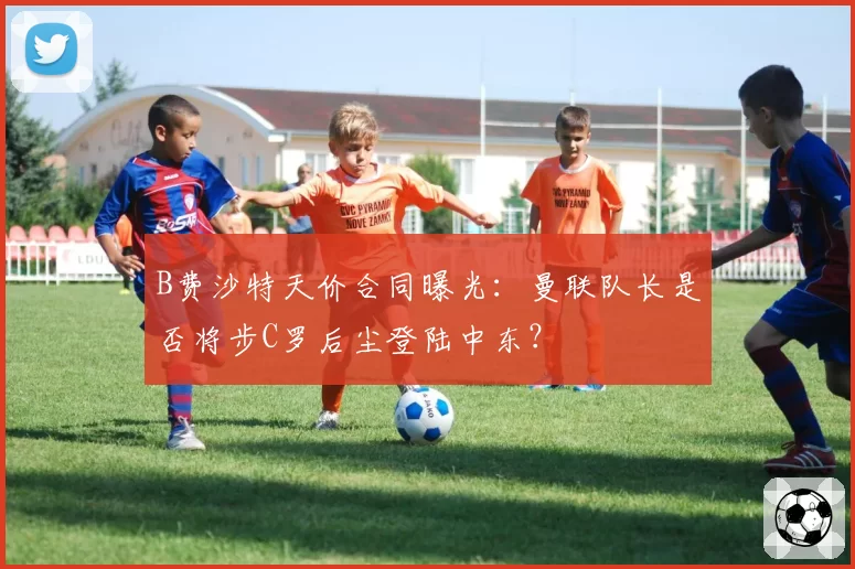 B费沙特天价合同曝光:曼联队长是否将步C罗后尘登陆中东?