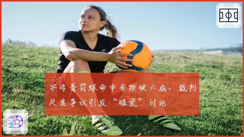 字母哥罚球命中率跌破六成,裁判尺度争议引发“碰瓷”讨论