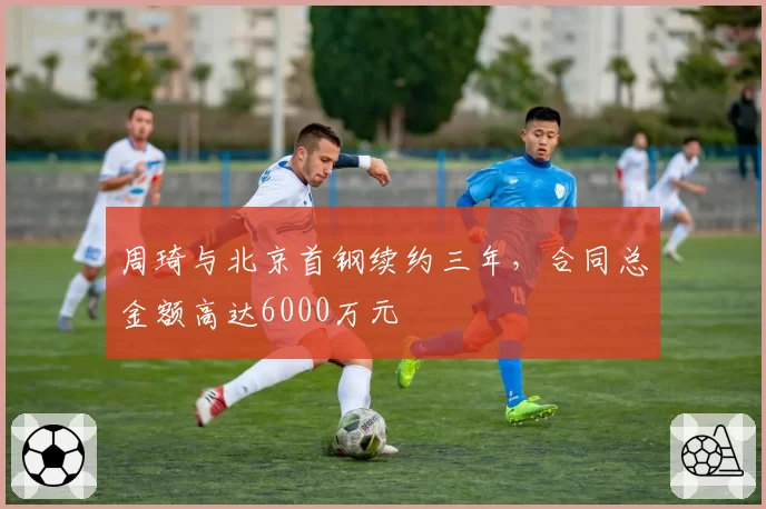 周琦与北京首钢续约三年，合同总金额高达6000万元