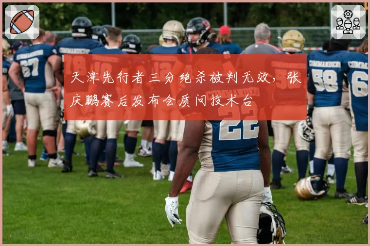 天津先行者三分绝杀被判无效，张庆鹏赛后发布会质问技术台