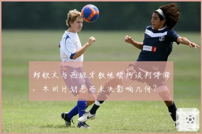 郑钦文与西班牙教练续约谈判停滞,冬训计划悬而未决影响几何?