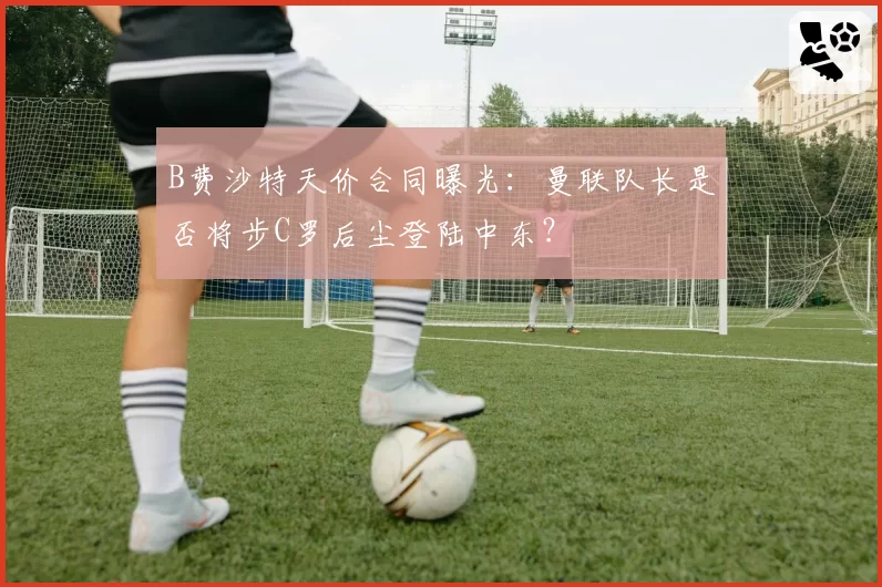 B费沙特天价合同曝光:曼联队长是否将步C罗后尘登陆中东?