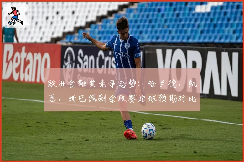 欧洲金靴奖竞争态势：哈兰德、凯恩、姆巴佩剩余联赛进球预期对比