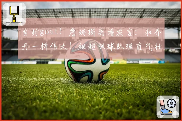 自封goat!詹姆斯离谱发言:和乔丹一样伟大!组超级球队理直气壮