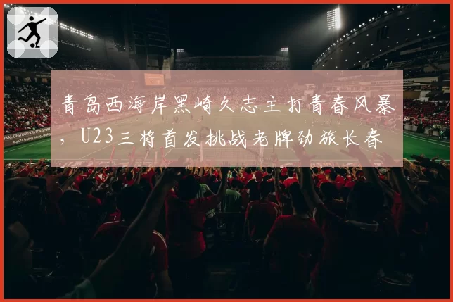 青岛西海岸黑崎久志主打青春风暴,U23三将首发挑战老牌劲旅长春