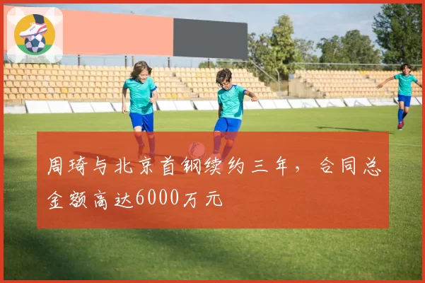 周琦与北京首钢续约三年，合同总金额高达6000万元