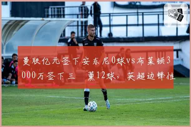 曼联亿元签下安东尼0球vs布莱顿3000万签下三笘薰12球，英超边锋性价比悬殊