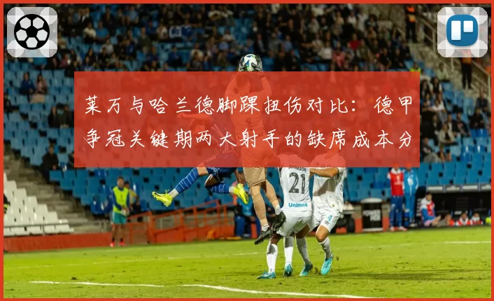 莱万与哈兰德脚踝扭伤对比：德甲争冠关键期两大射手的缺席成本分析