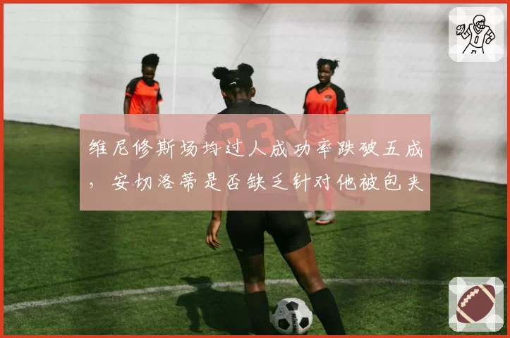 维尼修斯场均过人成功率跌破五成，安切洛蒂是否缺乏针对他被包夹时的战术预案？