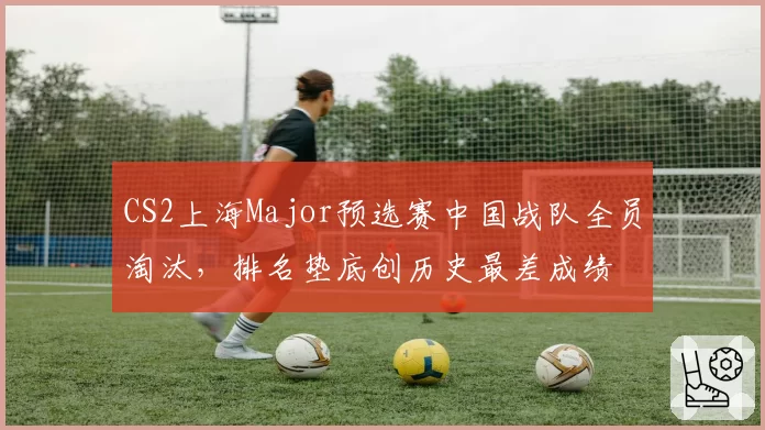CS2上海Major预选赛中国战队全员淘汰，排名垫底创历史最差成绩