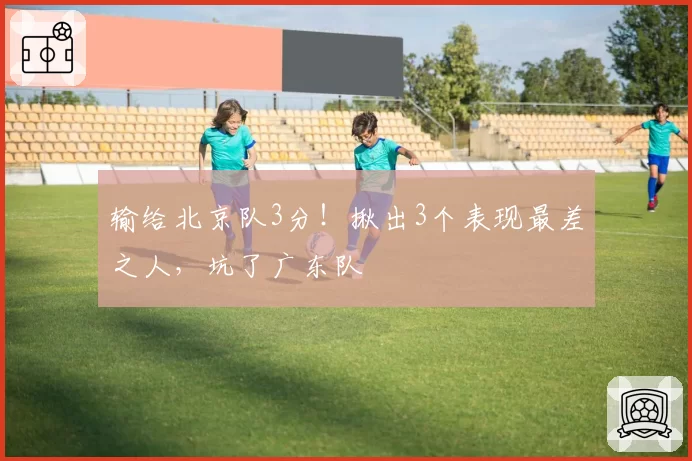 输给北京队3分！揪出3个表现最差之人，坑了广东队