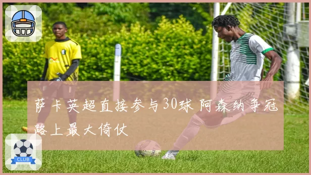 萨卡英超直接参与30球 阿森纳争冠路上最大倚仗