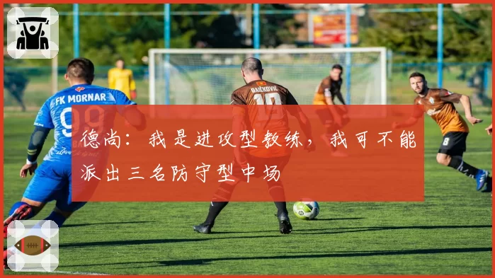 德尚：我是进攻型教练，我可不能派出三名防守型中场