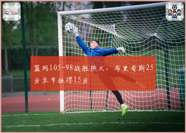 篮网105-98战胜热火，布里奇斯25分末节独得15分