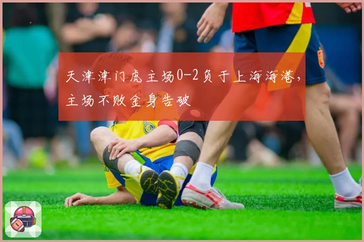 天津津门虎主场0-2负于上海海港，主场不败金身告破
