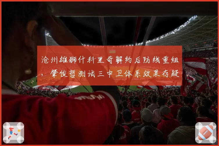 沧州雄狮什科里奇解约后防线重组，肇俊哲测试三中卫体系效果存疑