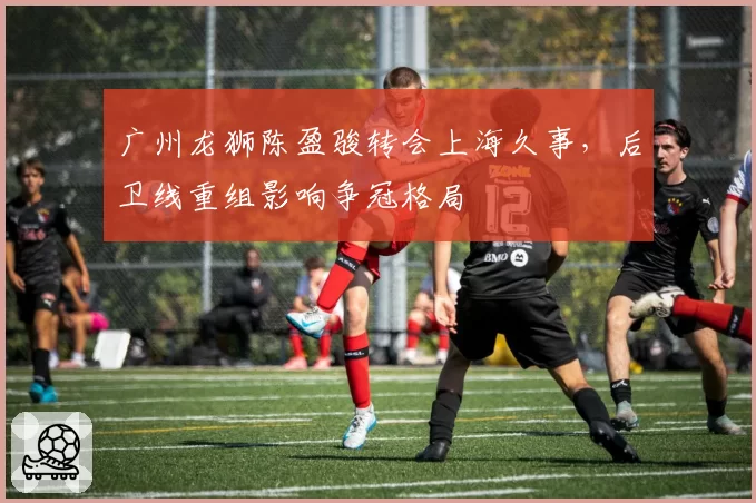 广州龙狮陈盈骏转会上海久事，后卫线重组影响争冠格局