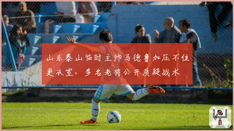 山东泰山临时主帅马德鲁加压不住更衣室，多名老将公开质疑战术