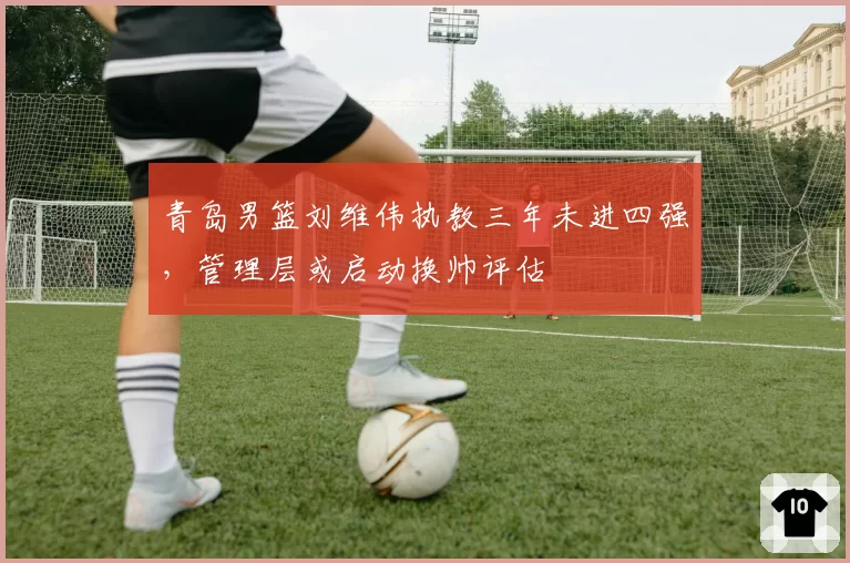 青岛男篮刘维伟执教三年未进四强，管理层或启动换帅评估