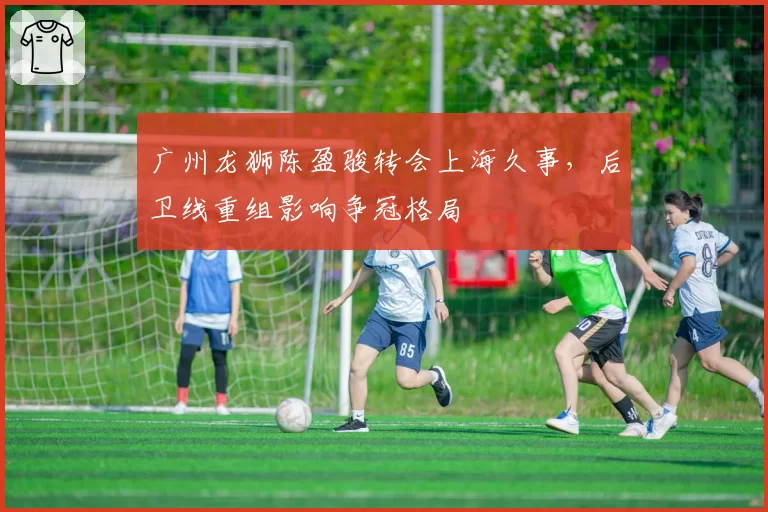 广州龙狮陈盈骏转会上海久事，后卫线重组影响争冠格局
