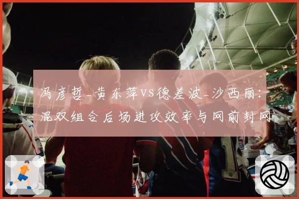 冯彦哲_黄东萍vs德差波_沙西丽：混双组合后场进攻效率与网前封网成功率对比