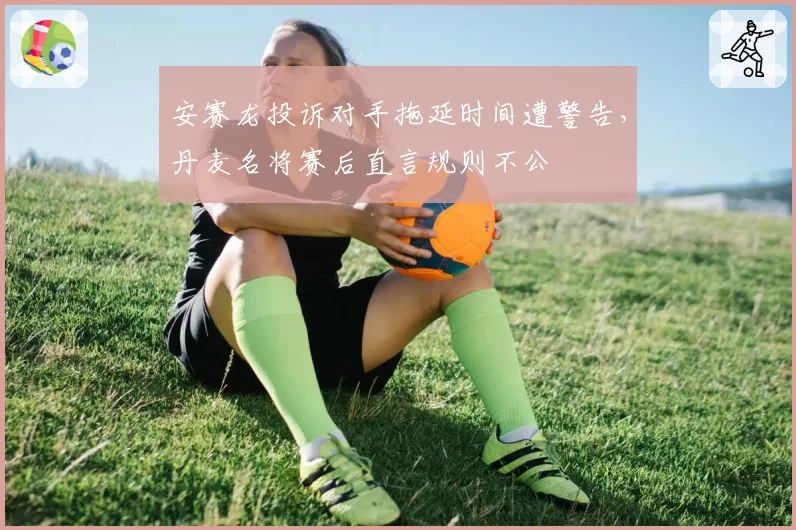 安赛龙投诉对手拖延时间遭警告，丹麦名将赛后直言规则不公