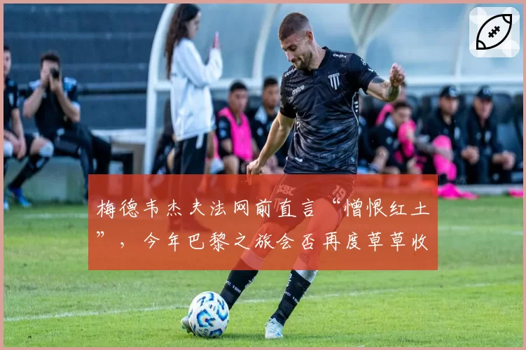 梅德韦杰夫法网前直言“憎恨红土”，今年巴黎之旅会否再度草草收场？